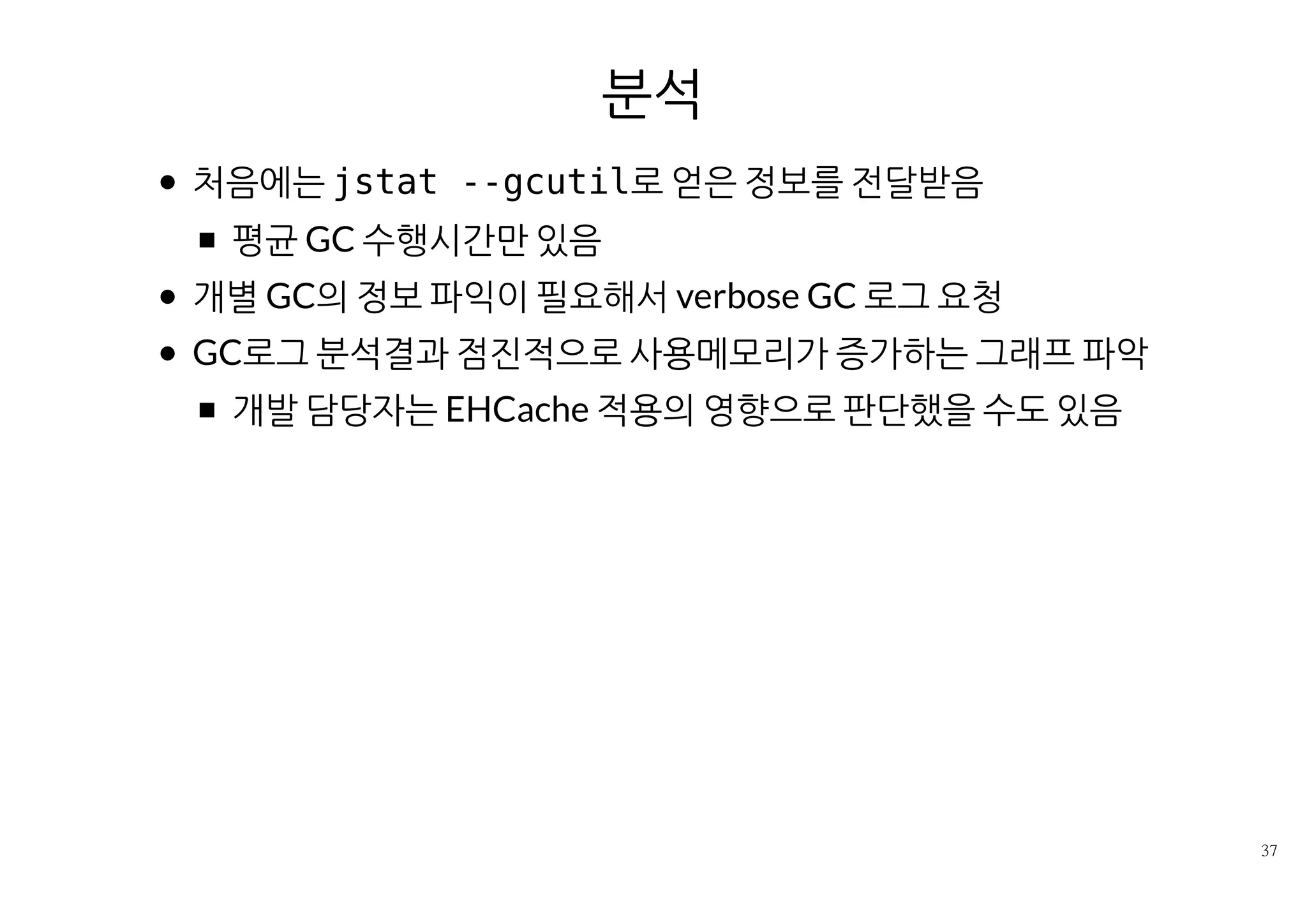 분석
처음에는 jstat --gcutil로 얻은 정보를 전달받음
평균 GC 수행시간만 있음
개별 GC의 정보 파익이 필요해서 verbose GC 로그 요청
GC로그 분석결과 점진적으로 사용메모리가 증가하는 그래프 파악
개발 담당자는 EHCache 적용의 영향으로 판단했을 수도 있음
 