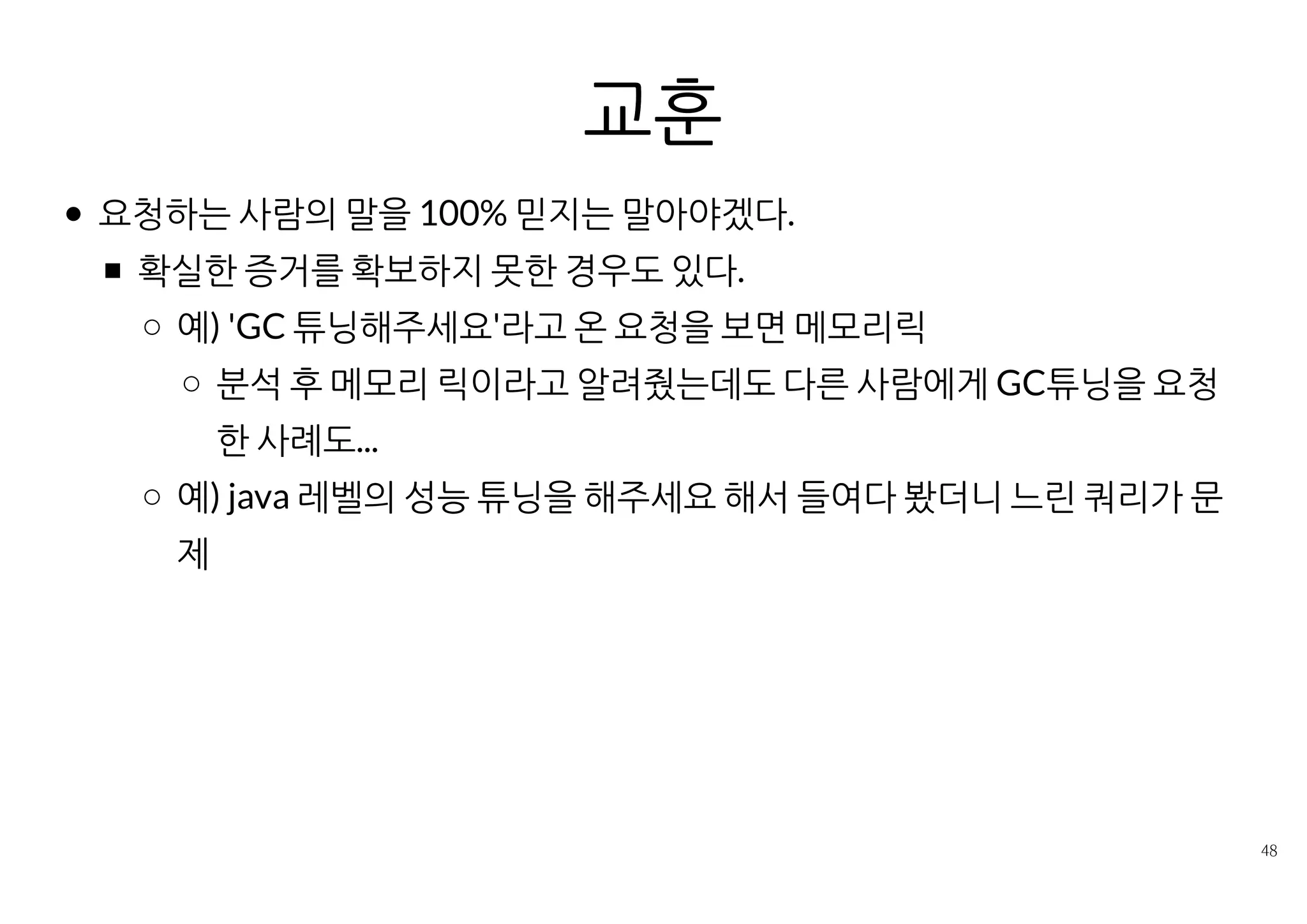 복합적인 원인도 많다
단순히 증상만으로 판단할 수 없다. 여러 정보를 복합적으로 봐야한다.
같은 결함이 다른 요인과 얽히면 현상이 다르게 나타난다,
예1) DB병목 ­> 요청 적체 ­> 503 에러
예2) DB병목 + 과도한 동시사용자 허용(maxActive, maxThread) +
적은 힙 메모리 ­> 메모 과다 점유 ­> OOM
어플리케이션의 코드 + 라이브러리의 코드
양쪽을 다 확인해야 문제 파악이 가능하다.
한 사람이 둘 다 알지 못한다면 긴밀한 협업이 필요하다.
같은 현상이라도 근본원인이 다른 경우도 있다.
예) 메모리릭 ­> 점진적 메모리 사용 증가 ­> Stop the world가 길어짐
 