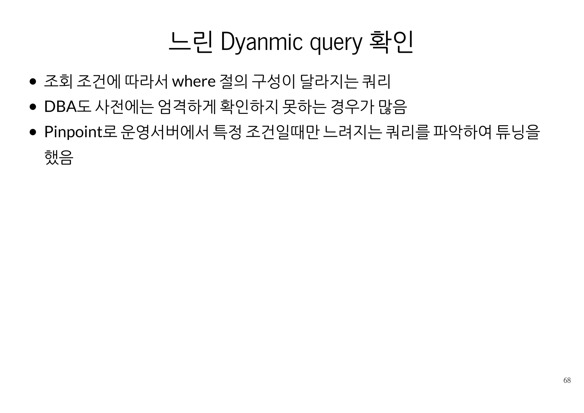 ORM의 동작 확인
쿼리가 호출되는 시점이나 횟수, 생성되는 쿼리를 개발자가 잘 예측하지
못하는 경우도 있음.
Local에서 로그로 확인이 가능하지만 시각적으로 확인이 편하지는 않
음.
사례 : JPA를 쓰는 서비스에서 파일을 다운로드는 긴 요청에
OpenEntityManagerInViewFilter가 적용되어서 불필요하게 길게
Connection을 보유하는 상황
Pinpoint로 모니터닝해서 DataSource.getConnection() 메서드 대기
하고 있는 것을 확인
문서 수정 후 같은 현상이 없음을 다시 확인
 