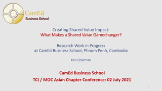 Creating Shared Value Impact:
What Makes a Shared Value Gamechanger?
Research Work in Progress
at CamEd Business School, Phnom Penh, Cambodia
Ken Charman
CamEd Business School
TCI / MOC Asian Chapter Conference: 02 July 2021
1
 