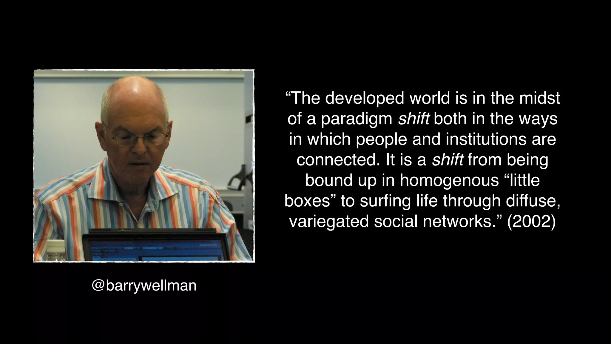 @barrywellman
“The developed world is in the midst
of a paradigm shift both in the ways
in which people and institutions are
connected. It is a shift from being
bound up in homogenous “little
boxes” to surﬁng life through diffuse,
variegated social networks.” (2002)
 