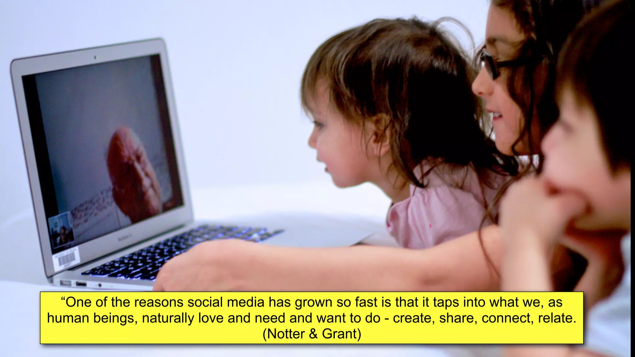 “One of the reasons social media has grown so fast is that it taps into what we, as
human beings, naturally love and need and want to do - create, share, connect, relate.
(Notter & Grant)
 