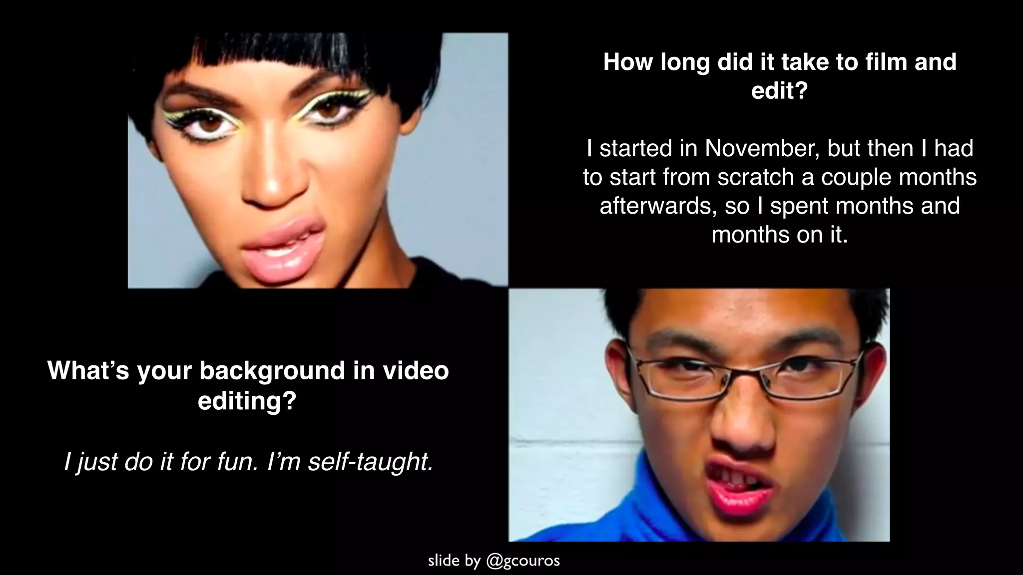 What’s your background in video
editing?
I just do it for fun. I’m self-taught.
How long did it take to ﬁlm and
edit?
I started in November, but then I had
to start from scratch a couple months
afterwards, so I spent months and
months on it.
slide by @gcouros
 