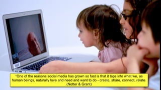 “One of the reasons social media has grown so fast is that it taps into what we, as
human beings, naturally love and need and want to do - create, share, connect, relate.
(Notter & Grant)
 