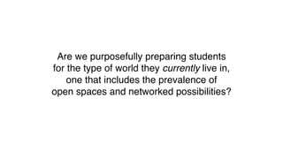 Are we purposefully preparing students
for the type of world they currently live in,
one that includes the prevalence of
open spaces and networked possibilities?
 