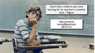 http://couros.ca
couros@gmail.com
@courosa
Don’t limit a child to your own
learning, for he was born in another
time. ~Tagore
 