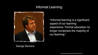 George Siemens
• “Informal learning is a signiﬁcant
aspect of our learning
experience. Formal education no
longer comprises the majority of
our learning.”
•
Informal Learning
http://www.elearnspace.org/Articles/connectivism.htm
 