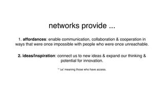 networks provide ...
1. affordances: enable communication, collaboration & cooperation in
ways that were once impossible with people who were once unreachable.
2. ideas/inspiration: connect us to new ideas & expand our thinking &
potential for innovation.
* ‘us’ meaning those who have access.
 