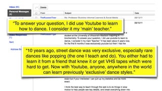“To answer your question, I did use Youtube to learn
how to dance. I consider it my ‘main’ teacher.”
“10 years ago, street dance was very exclusive, especially rare
dances like popping (the one I teach and do). You either had to
learn it from a friend that knew it or get VHS tapes which were
hard to get. Now with Youtube, anyone, anywhere in the world
can learn previously ‘exclusive’ dance styles.”
 