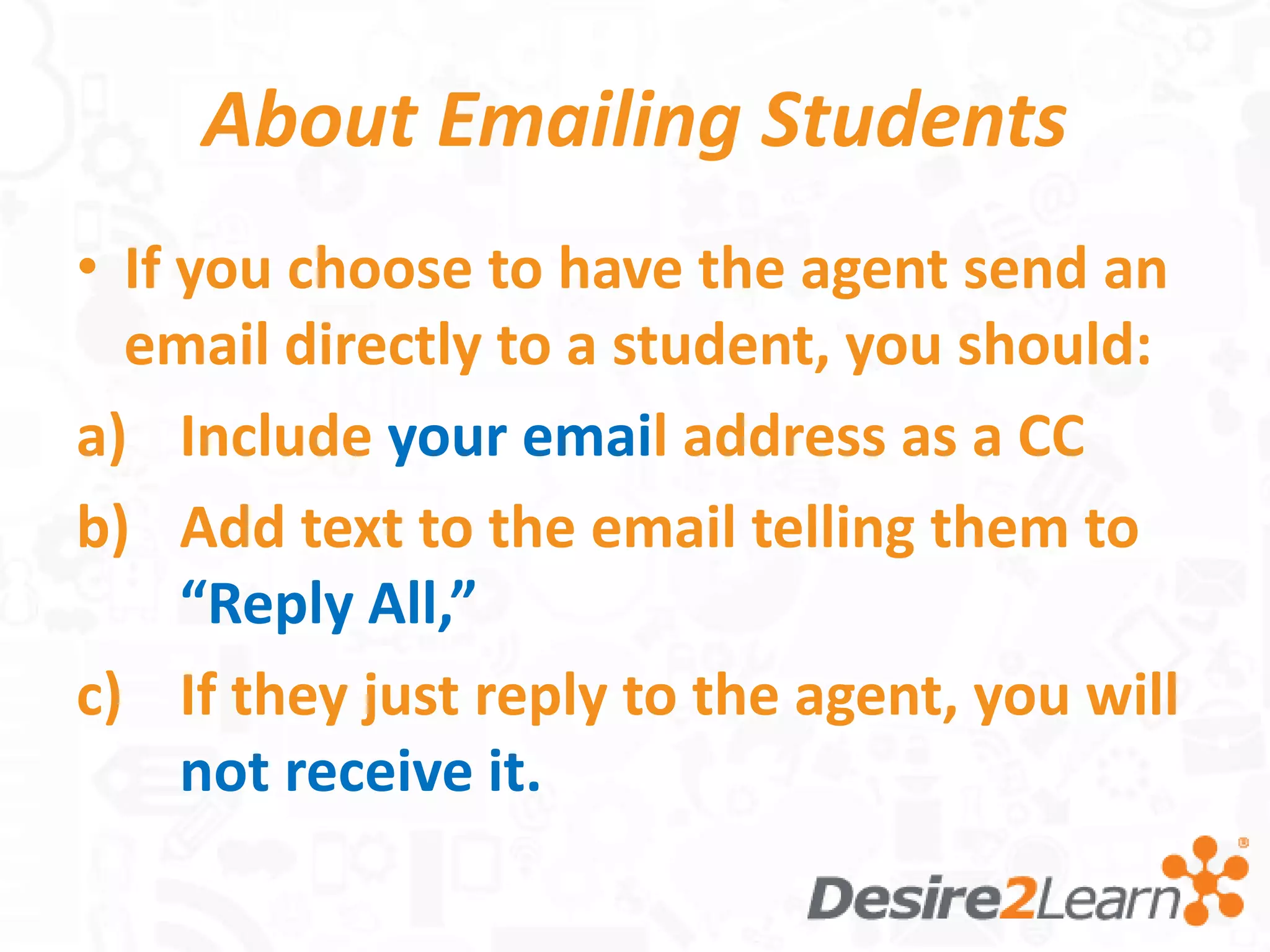 About Emailing Students
• If you choose to have the agent send an
  email directly to a student, you should:
a) Include your email address as a CC
b) Add text to the email telling them to
     “Reply All,”
c) If they just reply to the agent, you will
     not receive it.
 