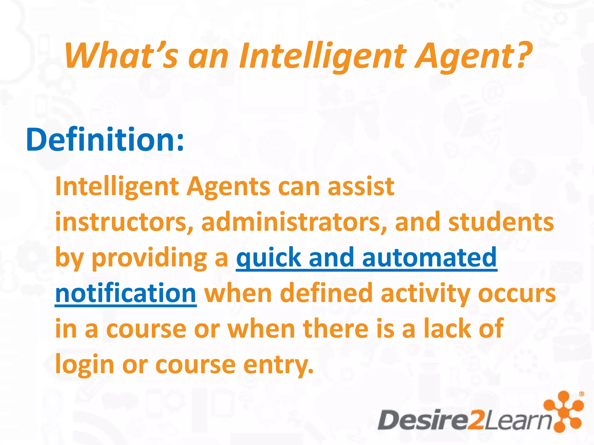 What’s an Intelligent Agent?

Definition:
  Intelligent Agents can assist
  instructors, administrators, and students
  by providing a quick and automated
  notification when defined activity occurs
  in a course or when there is a lack of
  login or course entry.
 