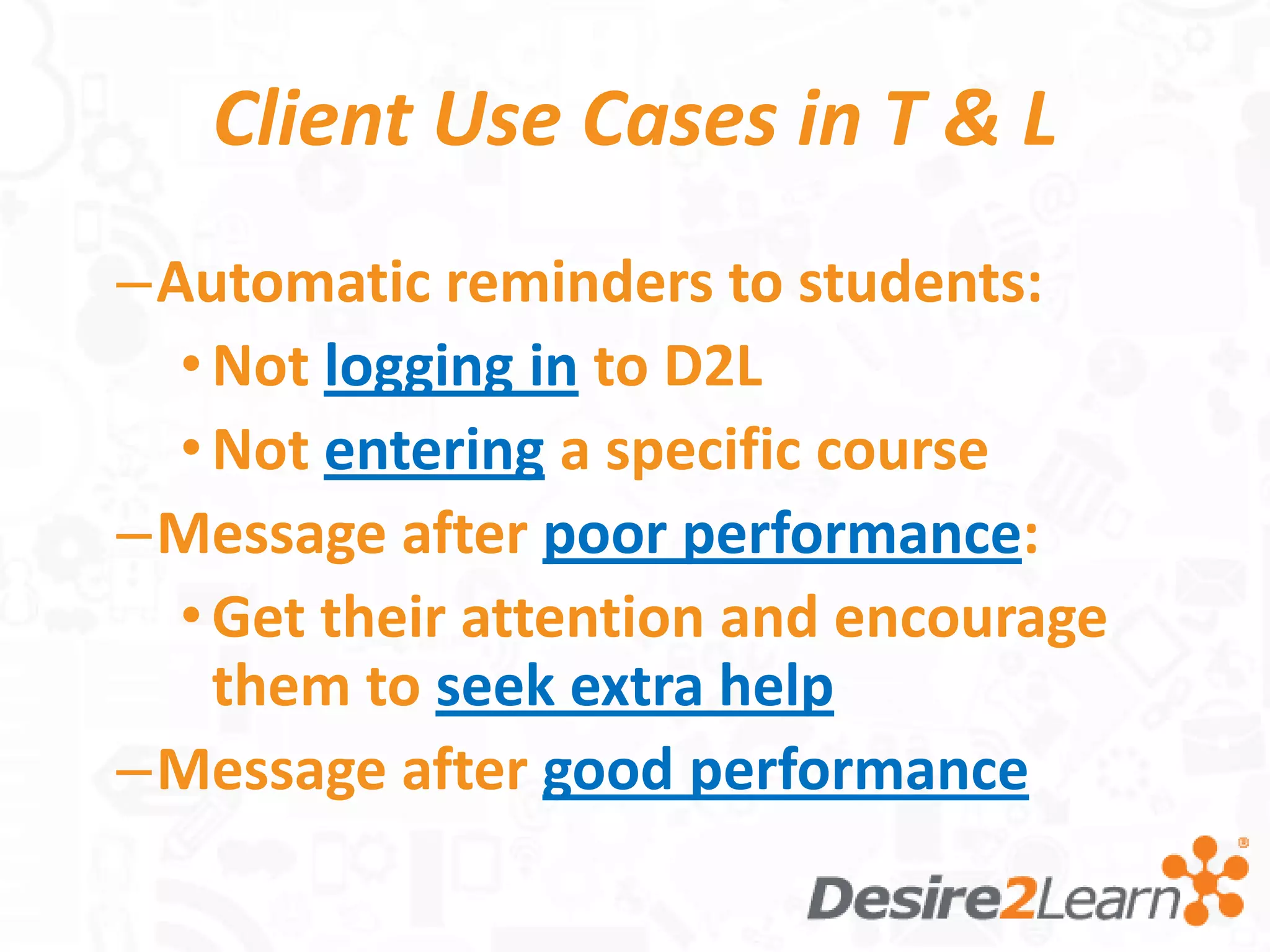 Client Use Cases in T & L
–Automatic reminders to students:
  • Not logging in to D2L
  • Not entering a specific course
–Message after poor performance:
  • Get their attention and encourage
    them to seek extra help
–Message after good performance
 
