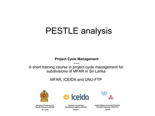PESTLE analysis


                                Project Cycle Management
                                           -----
A short training course in project cycle management for
           subdivisions of MFAR in Sri Lanka

                       MFAR, ICEIDA and UNU-FTP




    Ministry of Fisheries and           Icelandic International    United Nations University Fisheries
   Aquatic Resources (DFAR)          Development Agency (ICEIDA)    Training Programme (UNU-FTP)
           Sri Lanka                           Iceland                           Iceland
 