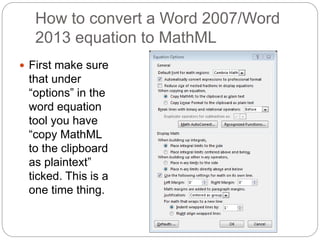 How to convert a Word 2007/Word 
2013 equation to MathML 
 First make sure 
that under 
“options” in the 
word equation 
tool you have 
“copy MathML 
to the clipboard 
as plaintext” 
ticked. This is a 
one time thing. 
 