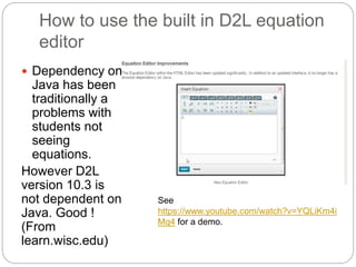How to use the built in D2L equation 
editor 
 Dependency on 
Java has been 
traditionally a 
problems with 
students not 
seeing 
equations. 
However D2L 
version 10.3 is 
not dependent on 
Java. Good ! 
(From 
learn.wisc.edu) 
See 
https://www.youtube.com/watch?v=YQLiKm4i 
Mq4 for a demo. 
 