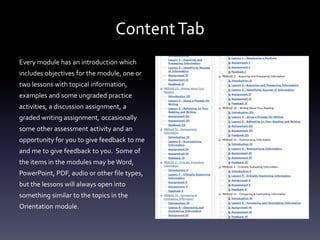 ContentTab
Every module has an introduction which
includes objectives for the module, one or
two lessons with topical information,
examples and some ungraded practice
activities, a discussion assignment, a
graded writing assignment, occasionally
some other assessment activity and an
opportunity for you to give feedback to me
and me to give feedback to you. Some of
the items in the modules may be Word,
PowerPoint, PDF, audio or other file types,
but the lessons will always open into
something similar to the topics in the
Orientation module.
 