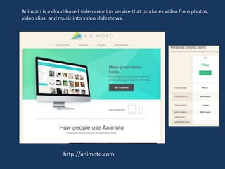 http://animoto.com
Animoto is a cloud-based video creation service that produces video from photos,
video clips, and music into video slideshows.
 