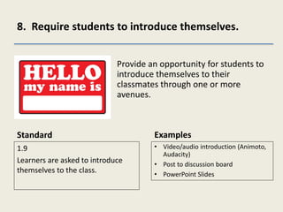 8. Require students to introduce themselves.
Standard
1.9
Learners are asked to introduce
themselves to the class.
Provide an opportunity for students to
introduce themselves to their
classmates through one or more
avenues.
Examples
• Video/audio introduction (Animoto,
Audacity)
• Post to discussion board
• PowerPoint Slides
 