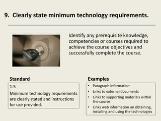 9. Clearly state minimum technology requirements.
Standard
1.5
Minimum technology requirements
are clearly stated and instructions
for use provided.
Identify any prerequisite knowledge,
competencies or courses required to
achieve the course objectives and
successfully complete the course.
Examples
• Paragraph information
• Links to external documents
• Links to supporting materials within
the course
• Links web information on obtaining,
installing and using the technologies
 