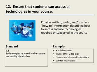 12. Ensure that students can access all
technologies in your course.
Standard
6.3
Technologies required in the course
are readily obtainable.
Provide written, audio, and/or video
“how-to” information describing how
to access and use technologies
required or suggested in the course.
Examples
• You Tube videos
• Jing or other video clips
• Links to websites and instructions
• Written instructions
 