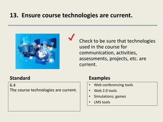 13. Ensure course technologies are current.
Standard
6.4
The course technologies are current.
Check to be sure that technologies
used in the course for
communication, activities,
assessments, projects, etc. are
current.
Examples
• Web conferencing tools
• Web 2.0 tools
• Simulations; games
• LMS tools
✔
 