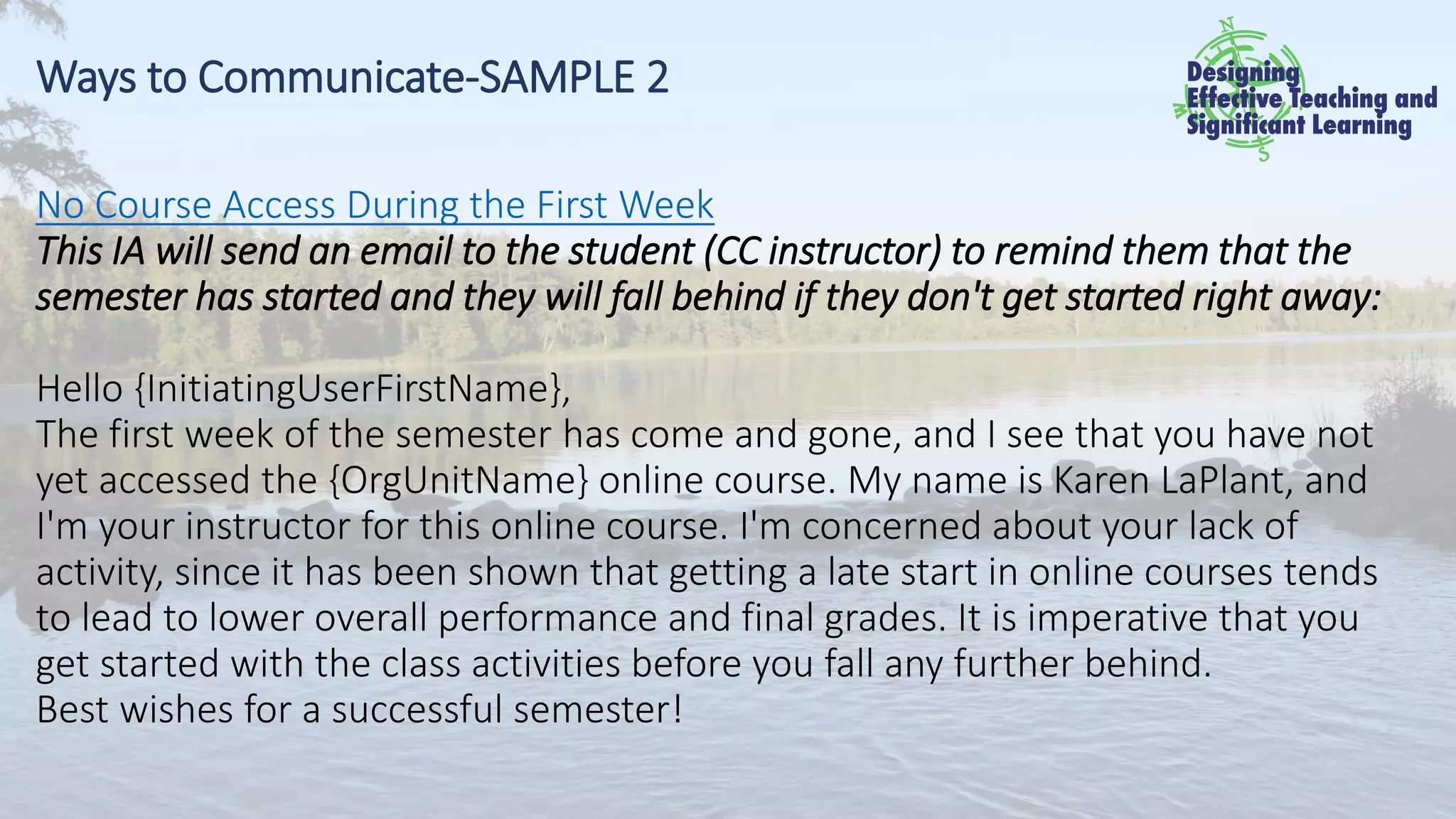 Ways to Communicate-SAMPLE 2
No Course Access During the First Week
This IA will send an email to the student (CC instructor) to remind them that the
semester has started and they will fall behind if they don't get started right away:
Hello {InitiatingUserFirstName},
The first week of the semester has come and gone, and I see that you have not
yet accessed the {OrgUnitName} online course. My name is Karen LaPlant, and
I'm your instructor for this online course. I'm concerned about your lack of
activity, since it has been shown that getting a late start in online courses tends
to lead to lower overall performance and final grades. It is imperative that you
get started with the class activities before you fall any further behind.
Best wishes for a successful semester!
 