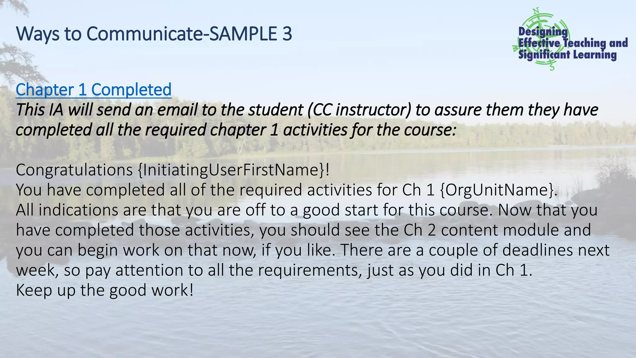 Ways to Communicate-SAMPLE 3
Chapter 1 Completed
This IA will send an email to the student (CC instructor) to assure them they have
completed all the required chapter 1 activities for the course:
Congratulations {InitiatingUserFirstName}!
You have completed all of the required activities for Ch 1 {OrgUnitName}.
All indications are that you are off to a good start for this course. Now that you
have completed those activities, you should see the Ch 2 content module and
you can begin work on that now, if you like. There are a couple of deadlines next
week, so pay attention to all the requirements, just as you did in Ch 1.
Keep up the good work!
 