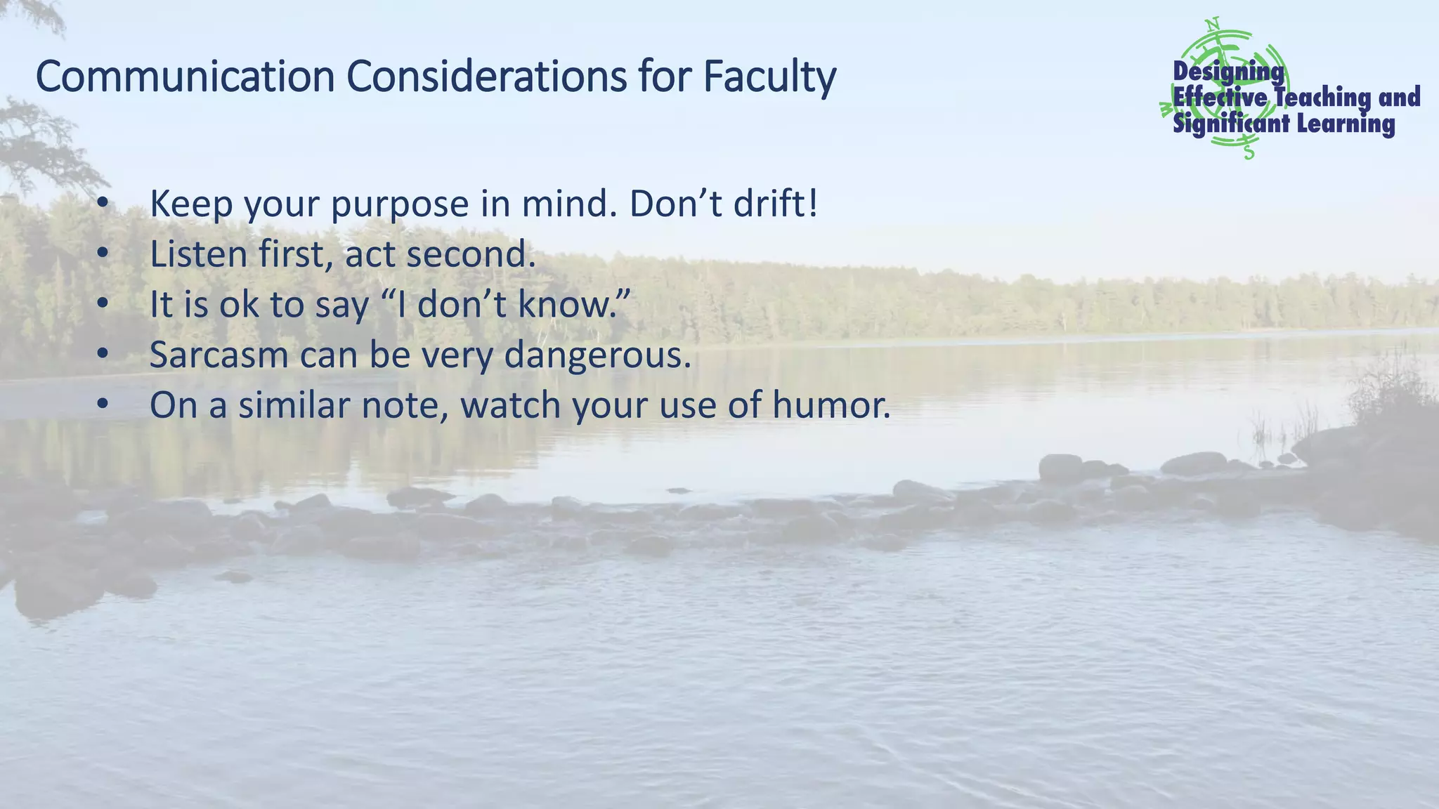 Communication Considerations for Faculty
• Keep your purpose in mind. Don’t drift!
• Listen first, act second.
• It is ok to say “I don’t know.”
• Sarcasm can be very dangerous.
• On a similar note, watch your use of humor.
 