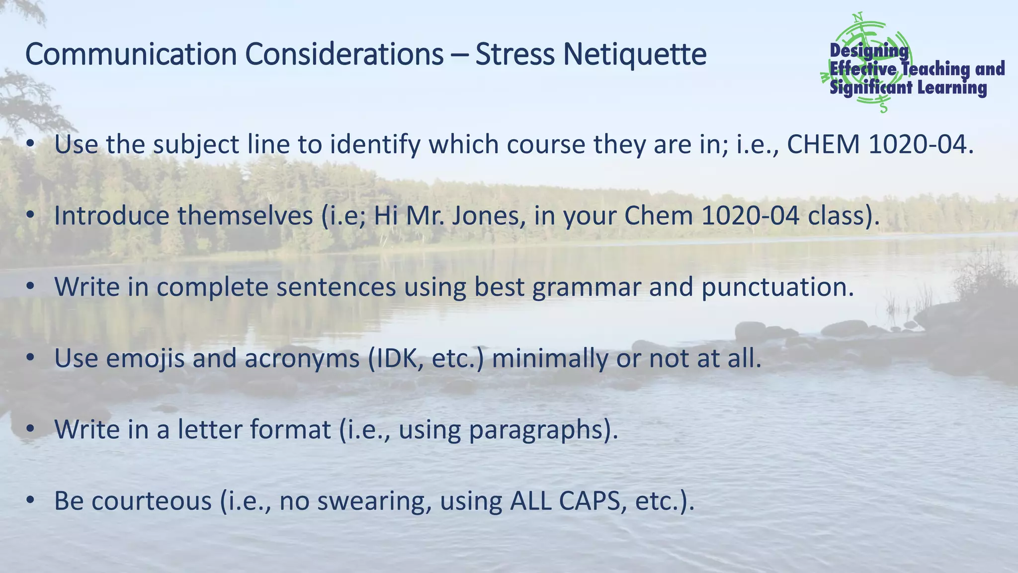 Communication Considerations – Stress Netiquette
• Use the subject line to identify which course they are in; i.e., CHEM 1020-04.
• Introduce themselves (i.e; Hi Mr. Jones, in your Chem 1020-04 class).
• Write in complete sentences using best grammar and punctuation.
• Use emojis and acronyms (IDK, etc.) minimally or not at all.
• Write in a letter format (i.e., using paragraphs).
• Be courteous (i.e., no swearing, using ALL CAPS, etc.).
 