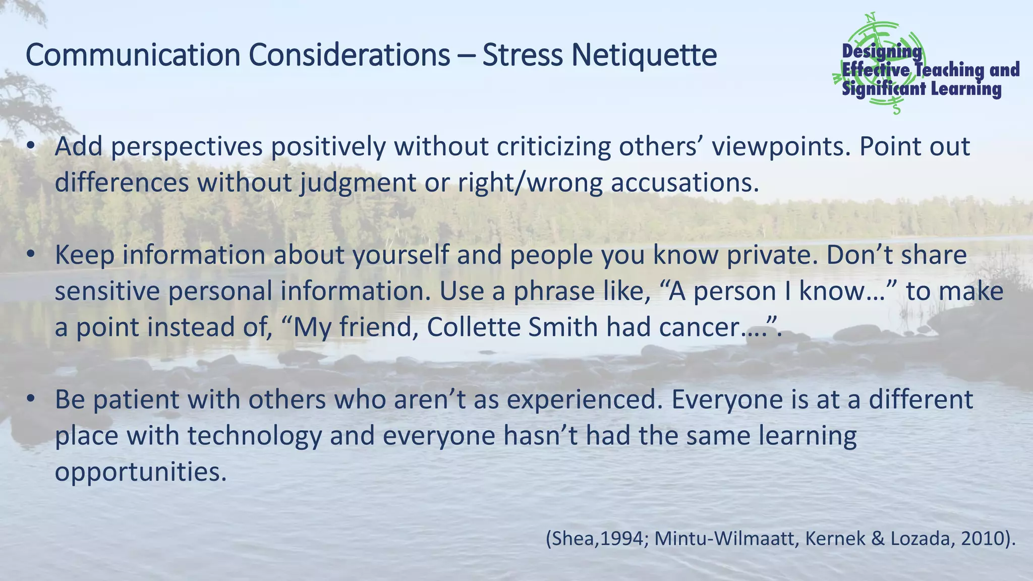 Communication Considerations – Stress Netiquette
• Add perspectives positively without criticizing others’ viewpoints. Point out
differences without judgment or right/wrong accusations.
• Keep information about yourself and people you know private. Don’t share
sensitive personal information. Use a phrase like, “A person I know…” to make
a point instead of, “My friend, Collette Smith had cancer….”.
• Be patient with others who aren’t as experienced. Everyone is at a different
place with technology and everyone hasn’t had the same learning
opportunities.
(Shea,1994; Mintu-Wilmaatt, Kernek & Lozada, 2010).
 