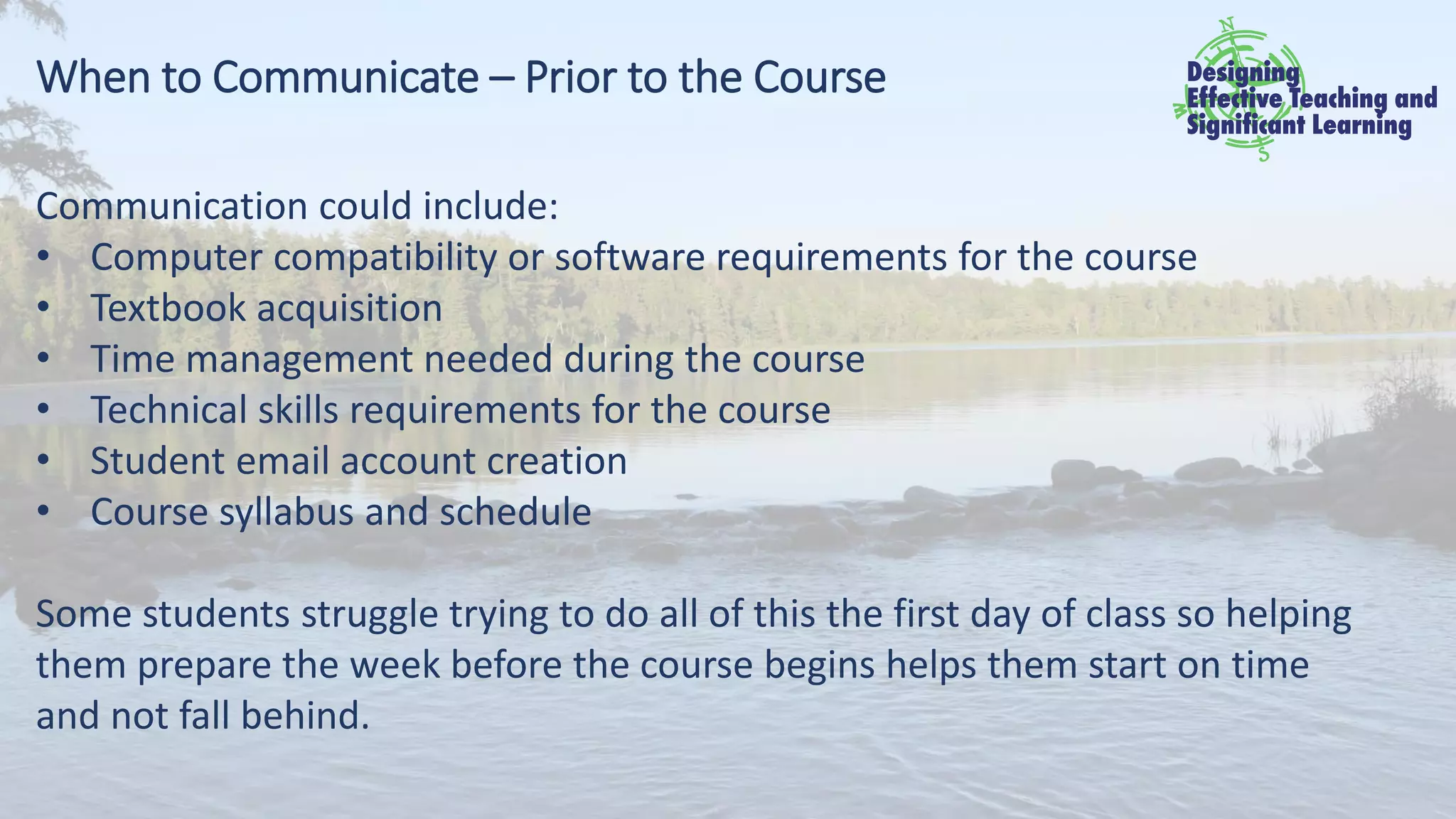When to Communicate – Prior to the Course
Communication could include:
• Computer compatibility or software requirements for the course
• Textbook acquisition
• Time management needed during the course
• Technical skills requirements for the course
• Student email account creation
• Course syllabus and schedule
Some students struggle trying to do all of this the first day of class so helping
them prepare the week before the course begins helps them start on time
and not fall behind.
 