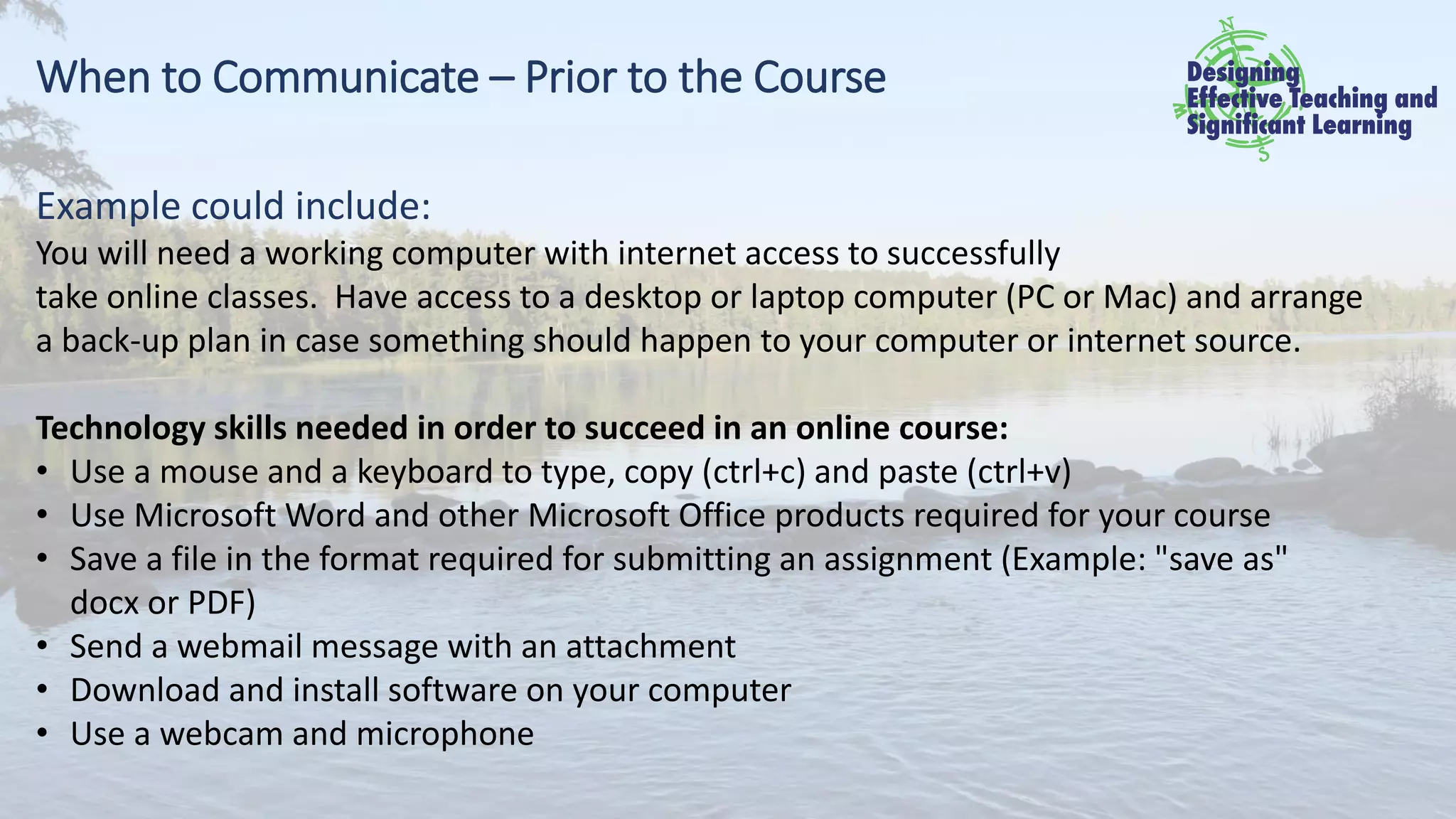 When to Communicate – Prior to the Course
Example could include:
You will need a working computer with internet access to successfully
take online classes. Have access to a desktop or laptop computer (PC or Mac) and arrange
a back-up plan in case something should happen to your computer or internet source.
Technology skills needed in order to succeed in an online course:
• Use a mouse and a keyboard to type, copy (ctrl+c) and paste (ctrl+v)
• Use Microsoft Word and other Microsoft Office products required for your course
• Save a file in the format required for submitting an assignment (Example: "save as"
docx or PDF)
• Send a webmail message with an attachment
• Download and install software on your computer
• Use a webcam and microphone
 