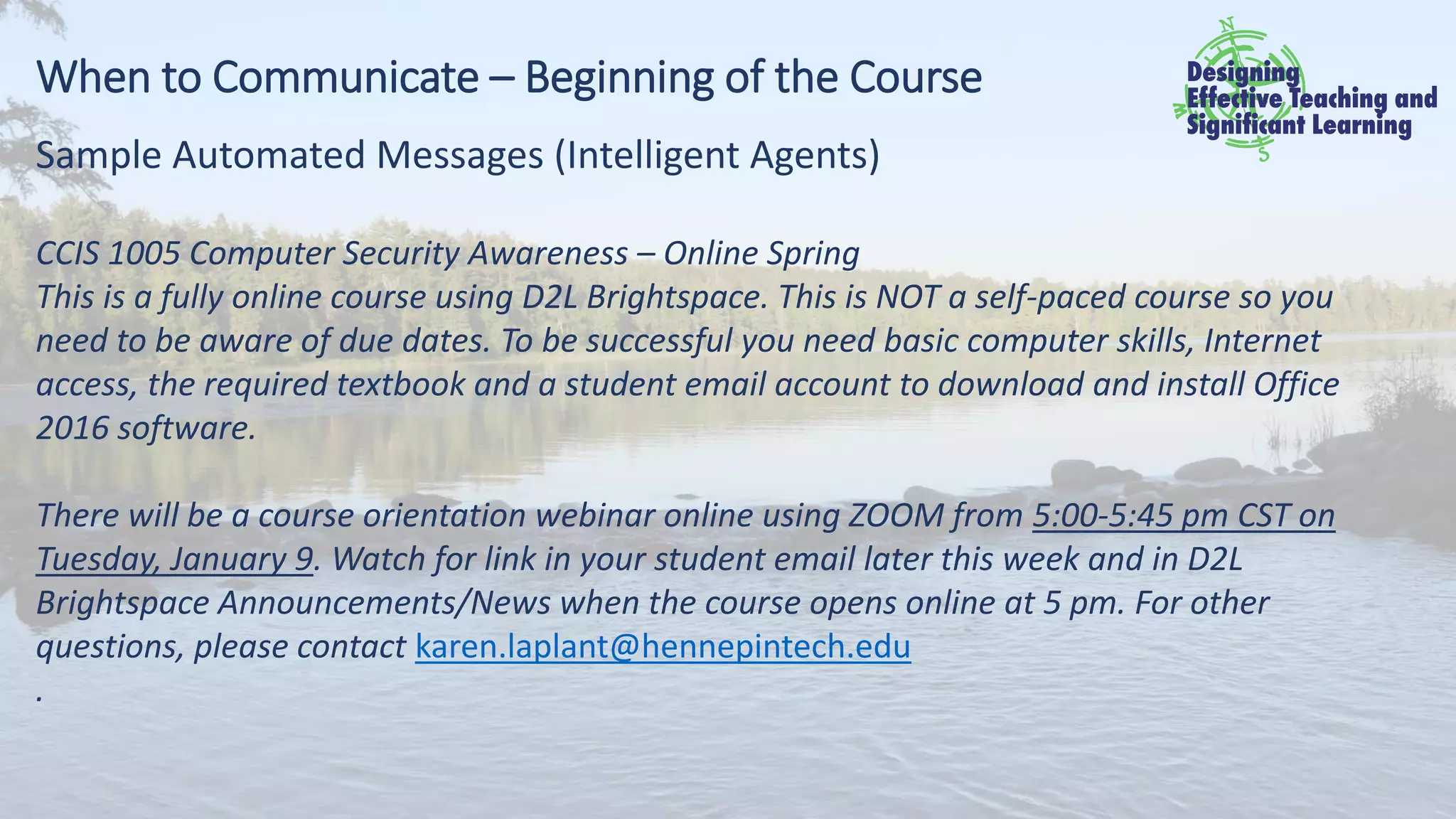 When to Communicate – Beginning of the Course
Sample Automated Messages (Intelligent Agents)
CCIS 1005 Computer Security Awareness – Online Spring
This is a fully online course using D2L Brightspace. This is NOT a self-paced course so you
need to be aware of due dates. To be successful you need basic computer skills, Internet
access, the required textbook and a student email account to download and install Office
2016 software.
There will be a course orientation webinar online using ZOOM from 5:00-5:45 pm CST on
Tuesday, January 9. Watch for link in your student email later this week and in D2L
Brightspace Announcements/News when the course opens online at 5 pm. For other
questions, please contact karen.laplant@hennepintech.edu
.
 