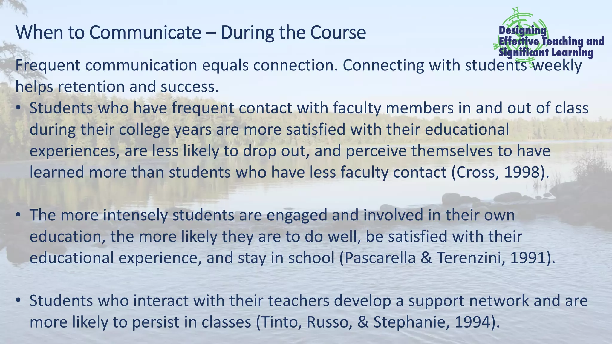 When to Communicate – During the Course
Frequent communication equals connection. Connecting with students weekly
helps retention and success.
• Students who have frequent contact with faculty members in and out of class
during their college years are more satisfied with their educational
experiences, are less likely to drop out, and perceive themselves to have
learned more than students who have less faculty contact (Cross, 1998).
• The more intensely students are engaged and involved in their own
education, the more likely they are to do well, be satisfied with their
educational experience, and stay in school (Pascarella & Terenzini, 1991).
• Students who interact with their teachers develop a support network and are
more likely to persist in classes (Tinto, Russo, & Stephanie, 1994).
 
