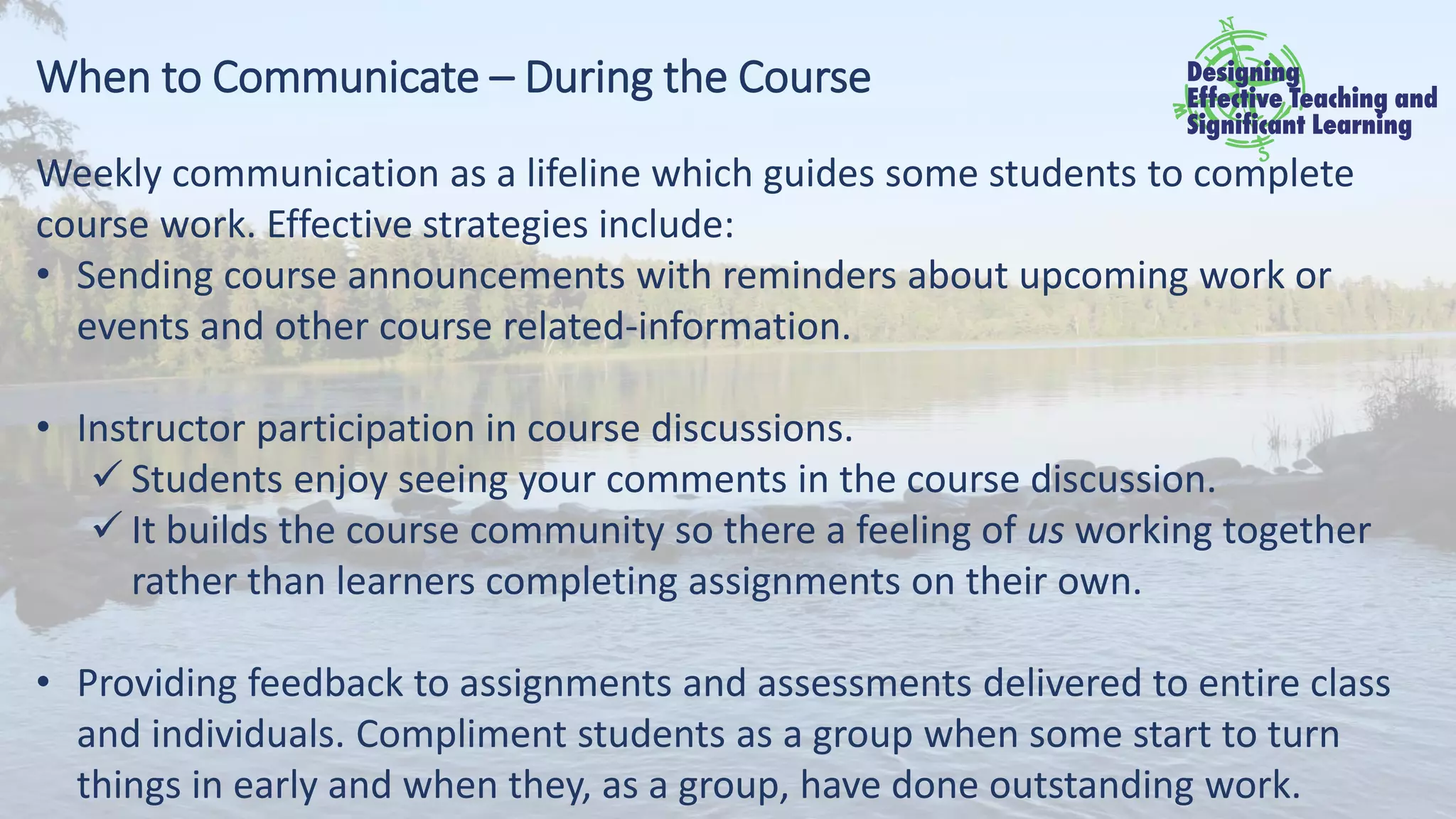 When to Communicate – During the Course
Weekly communication as a lifeline which guides some students to complete
course work. Effective strategies include:
• Sending course announcements with reminders about upcoming work or
events and other course related-information.
• Instructor participation in course discussions.
✓ Students enjoy seeing your comments in the course discussion.
✓ It builds the course community so there a feeling of us working together
rather than learners completing assignments on their own.
• Providing feedback to assignments and assessments delivered to entire class
and individuals. Compliment students as a group when some start to turn
things in early and when they, as a group, have done outstanding work.
 