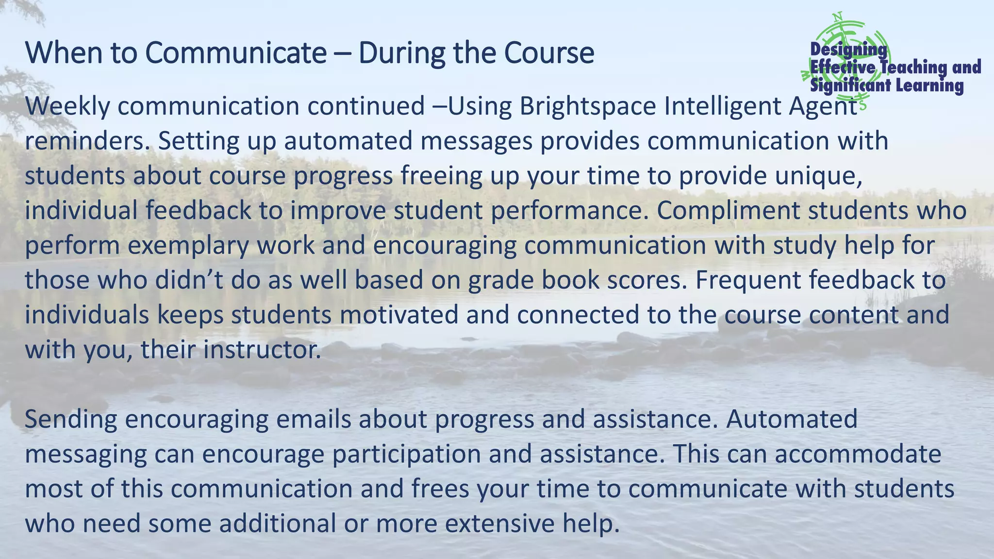 When to Communicate – During the Course
Weekly communication continued –Using Brightspace Intelligent Agent
reminders. Setting up automated messages provides communication with
students about course progress freeing up your time to provide unique,
individual feedback to improve student performance. Compliment students who
perform exemplary work and encouraging communication with study help for
those who didn’t do as well based on grade book scores. Frequent feedback to
individuals keeps students motivated and connected to the course content and
with you, their instructor.
Sending encouraging emails about progress and assistance. Automated
messaging can encourage participation and assistance. This can accommodate
most of this communication and frees your time to communicate with students
who need some additional or more extensive help.
 