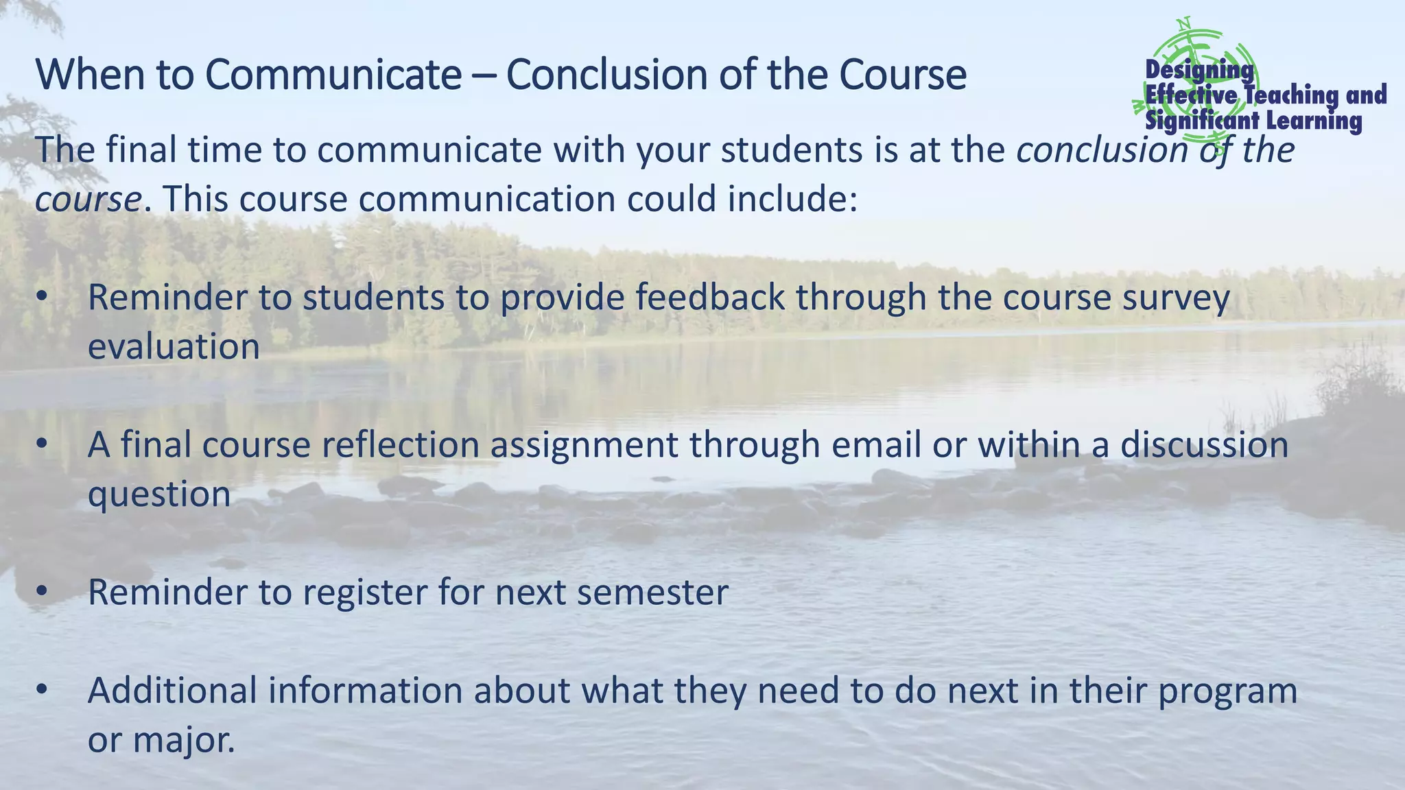 When to Communicate – Conclusion of the Course
The final time to communicate with your students is at the conclusion of the
course. This course communication could include:
• Reminder to students to provide feedback through the course survey
evaluation
• A final course reflection assignment through email or within a discussion
question
• Reminder to register for next semester
• Additional information about what they need to do next in their program
or major.
 