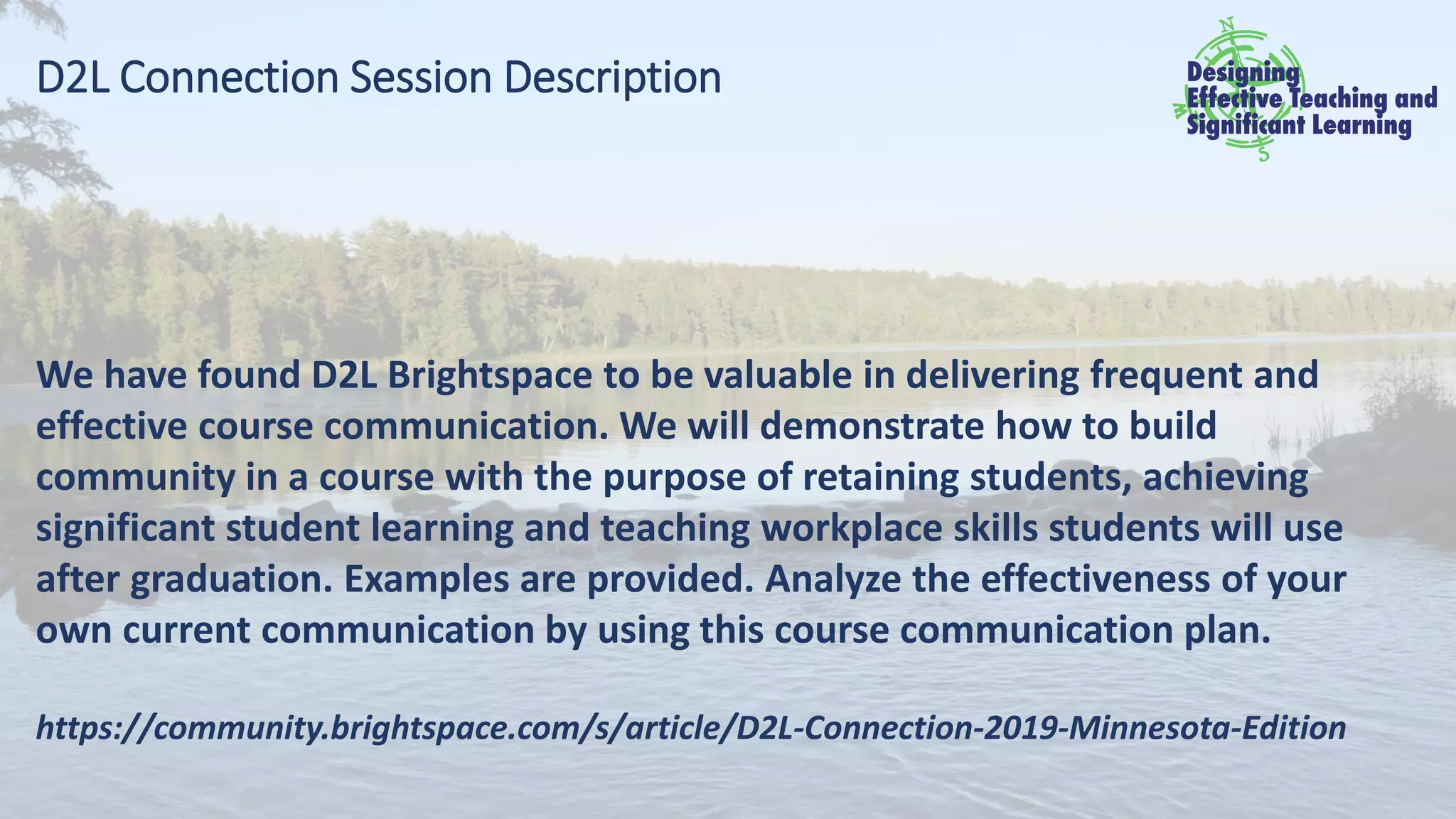 D2L Connection Session Description
We have found D2L Brightspace to be valuable in delivering frequent and
effective course communication. We will demonstrate how to build
community in a course with the purpose of retaining students, achieving
significant student learning and teaching workplace skills students will use
after graduation. Examples are provided. Analyze the effectiveness of your
own current communication by using this course communication plan.
https://community.brightspace.com/s/article/D2L-Connection-2019-Minnesota-Edition
 