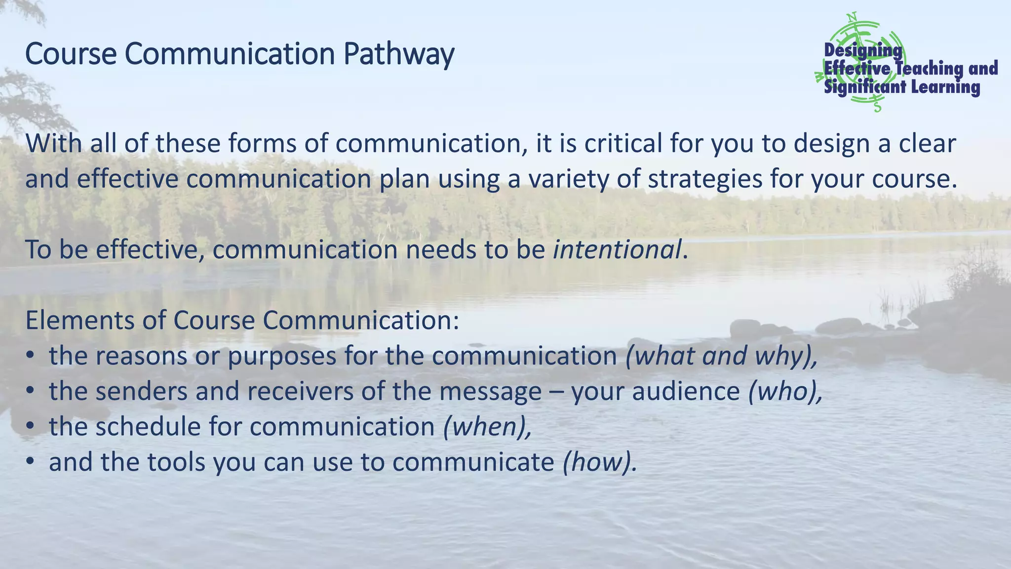Course Communication Pathway
With all of these forms of communication, it is critical for you to design a clear
and effective communication plan using a variety of strategies for your course.
To be effective, communication needs to be intentional.
Elements of Course Communication:
• the reasons or purposes for the communication (what and why),
• the senders and receivers of the message – your audience (who),
• the schedule for communication (when),
• and the tools you can use to communicate (how).
 