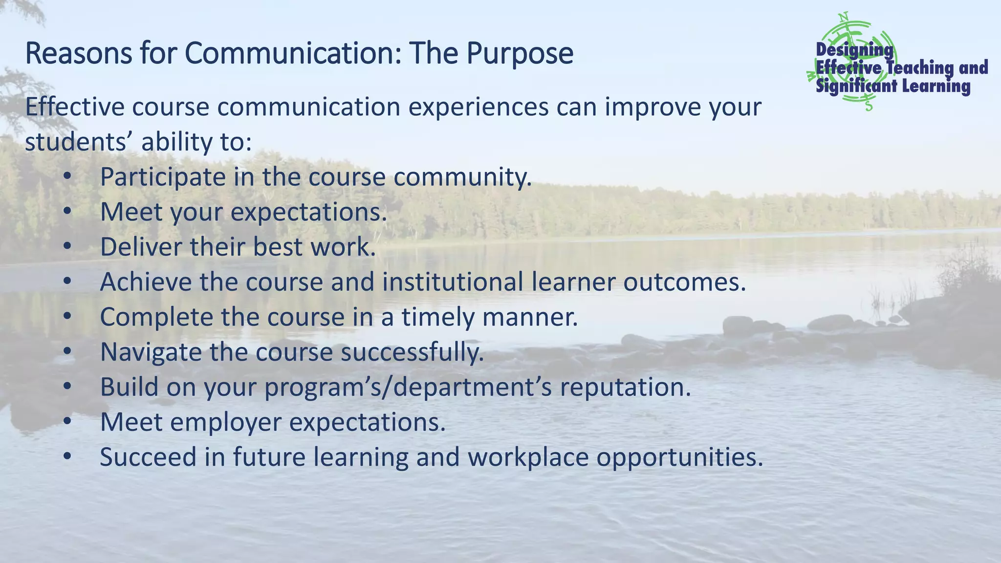 Reasons for Communication: The Purpose
Effective course communication experiences can improve your
students’ ability to:
• Participate in the course community.
• Meet your expectations.
• Deliver their best work.
• Achieve the course and institutional learner outcomes.
• Complete the course in a timely manner.
• Navigate the course successfully.
• Build on your program’s/department’s reputation.
• Meet employer expectations.
• Succeed in future learning and workplace opportunities.
 