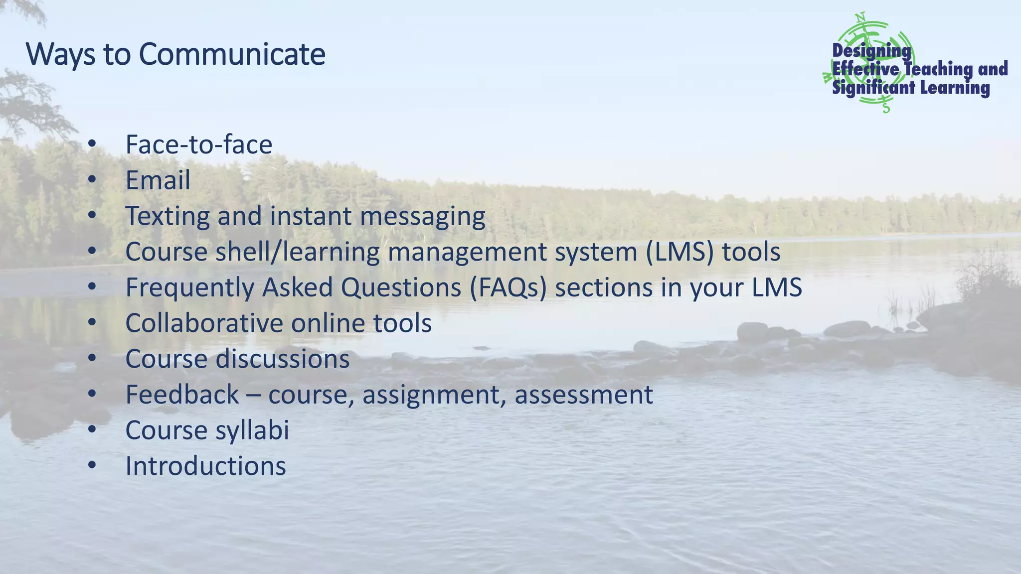 Ways to Communicate
• Face-to-face
• Email
• Texting and instant messaging
• Course shell/learning management system (LMS) tools
• Frequently Asked Questions (FAQs) sections in your LMS
• Collaborative online tools
• Course discussions
• Feedback – course, assignment, assessment
• Course syllabi
• Introductions
 