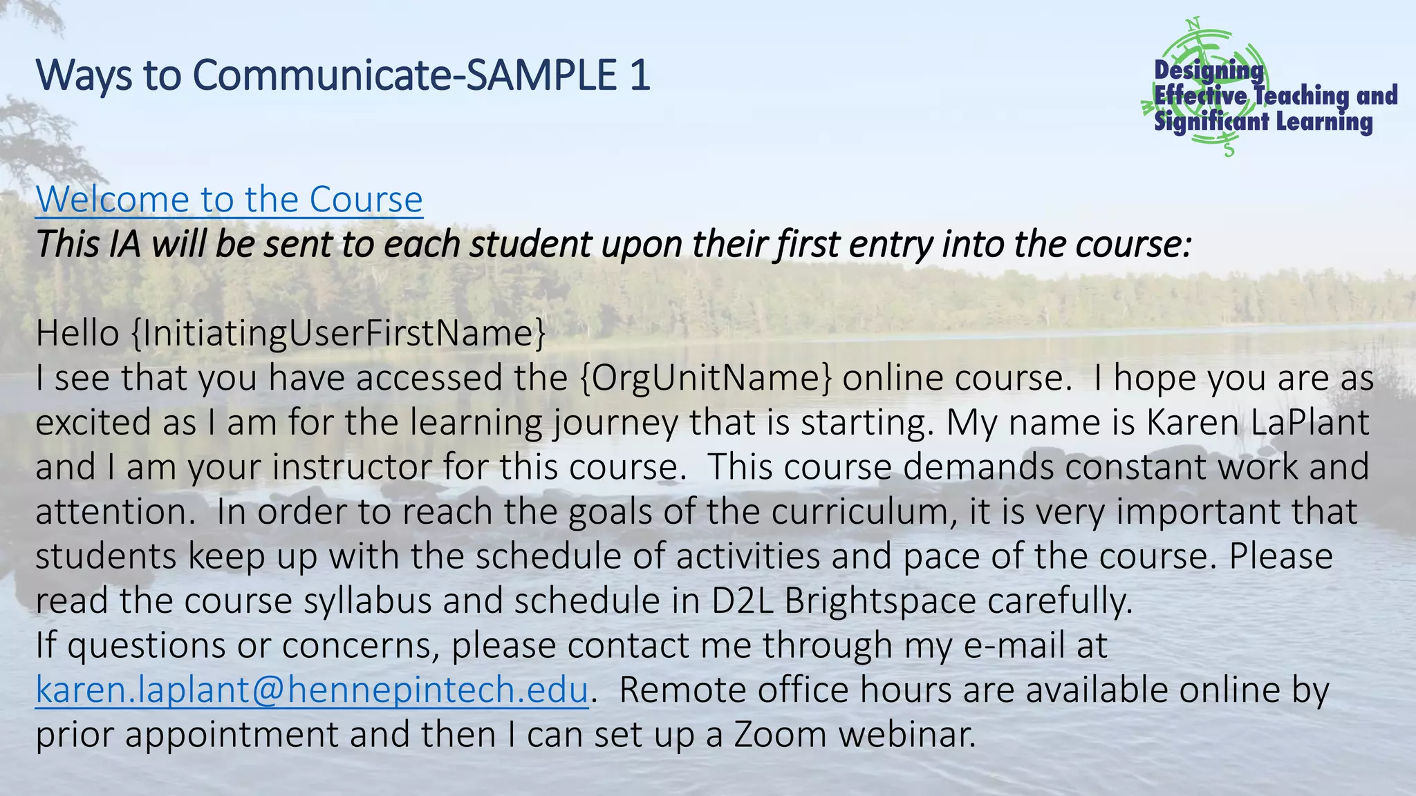 Ways to Communicate-SAMPLE 1
Welcome to the Course
This IA will be sent to each student upon their first entry into the course:
Hello {InitiatingUserFirstName}
I see that you have accessed the {OrgUnitName} online course. I hope you are as
excited as I am for the learning journey that is starting. My name is Karen LaPlant
and I am your instructor for this course. This course demands constant work and
attention. In order to reach the goals of the curriculum, it is very important that
students keep up with the schedule of activities and pace of the course. Please
read the course syllabus and schedule in D2L Brightspace carefully.
If questions or concerns, please contact me through my e-mail at
karen.laplant@hennepintech.edu. Remote office hours are available online by
prior appointment and then I can set up a Zoom webinar.
 