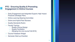 PTC: Ensuring Quality & Promoting
Engagement in Online Courses
➝ Early Engagement and Integrated Support; High Impact
Practices (Strategic Plan)
➝ Online Learning Steering Committee
➝ Online and Hybrid Peer Reviews
➝ Quality Standards Rubric
➝ Faculty Training
⇾ Quality Course Design
⇾ Quality Facilitation
⇾ (Merging into one course Fall 2019)
➝ Course Feedback Widget
➝ Semester Start-up Checklist
10
 