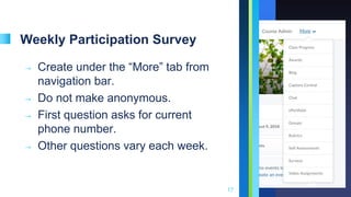 Weekly Participation Survey
➝ Create under the “More” tab from
navigation bar.
➝ Do not make anonymous.
➝ First question asks for current
phone number.
➝ Other questions vary each week.
17
 