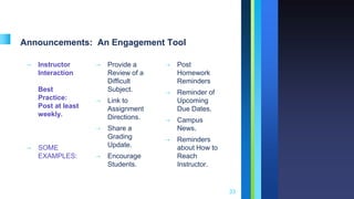 Announcements: An Engagement Tool
➝ Instructor
Interaction
Best
Practice:
Post at least
weekly.
➝ SOME
EXAMPLES:
➝ Provide a
Review of a
Difficult
Subject.
➝ Link to
Assignment
Directions.
➝ Share a
Grading
Update.
➝ Encourage
Students.
➝ Post
Homework
Reminders
➝ Reminder of
Upcoming
Due Dates.
➝ Campus
News.
➝ Reminders
about How to
Reach
Instructor.
33
 