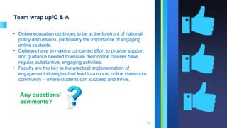 Team wrap up/Q & A
39
• Online education continues to be at the forefront of national
policy discussions, particularly the importance of engaging
online students.
• Colleges have to make a concerted effort to provide support
and guidance needed to ensure their online classes have
regular, substantive, engaging activities.
• Faculty are the key to the practical implementation of
engagement strategies that lead to a robust online classroom
community – where students can succeed and thrive.
Any questions/
comments?
 