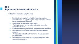 DOE
Regular and Substantive Interaction
➝ Substantive interaction “may” include:
⇾ Participating in regularly scheduled learning sessions
(where there is an opportunity for direct interaction between
the student and the instructor).
⇾ • Submitting an academic assignment.
⇾ • Taking an exam, an interactive tutorial, or computer-
assisted instruction.
⇾ • Attending a study group that is assigned by the institution.
⇾ • Participating in an online discussion about academic
matters.
⇾ • Consultation with a faculty mentor to discuss academic
course content.
⇾ • Participation in an instructor-guided independent study.
(Department of Education, 2014)
 