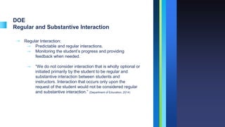 DOE
Regular and Substantive Interaction
➝ Regular Interaction:
⇾ Predictable and regular interactions.
⇾ Monitoring the student’s progress and providing
feedback when needed.
⇾ “We do not consider interaction that is wholly optional or
initiated primarily by the student to be regular and
substantive interaction between students and
instructors. Interaction that occurs only upon the
request of the student would not be considered regular
and substantive interaction.” (Department of Education, 2014)
 