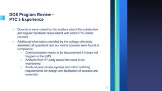 DOE Program Review –
PTC’s Experience
➝ Questions were raised by the auditors about the substantive
and regular feedback requirement with some PTC online
courses.
➝ Additional information provided by the college ultimately
answered all questions and our online courses were found in
compliance.
⇾ Communication needs to be documented if it does not
happen in the LMS.
⇾ Artifacts from 3rd party resources need to be
maintained.
⇾ A robust peer review system and rubric outlining
requirements for design and facilitation of courses are
essential.
8
 