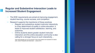 Regular and Substantive Interaction Leads to
Increased Student Engagement
➝ The DOE requirements are aimed at improving engagement,
student learning, course success, and completion.
➝ Research supports the importance of these practices
⇾ Regular and substantive student instructor interactivity
is a key determinant of quality in online education; it
leads to improved student satisfaction, learning, and
outcomes.
⇾ Online students desire greater student instructor
interaction and the online education community is also
calling for a stronger focus on such interactivity…
9
Does online education live up to its promise? A look at the evidence and implications for federal
policy. Spiros Protopsaltis and Sandy Baum -- January 2019
 